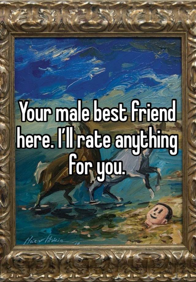 Your male best friend here. I’ll rate anything for you. 