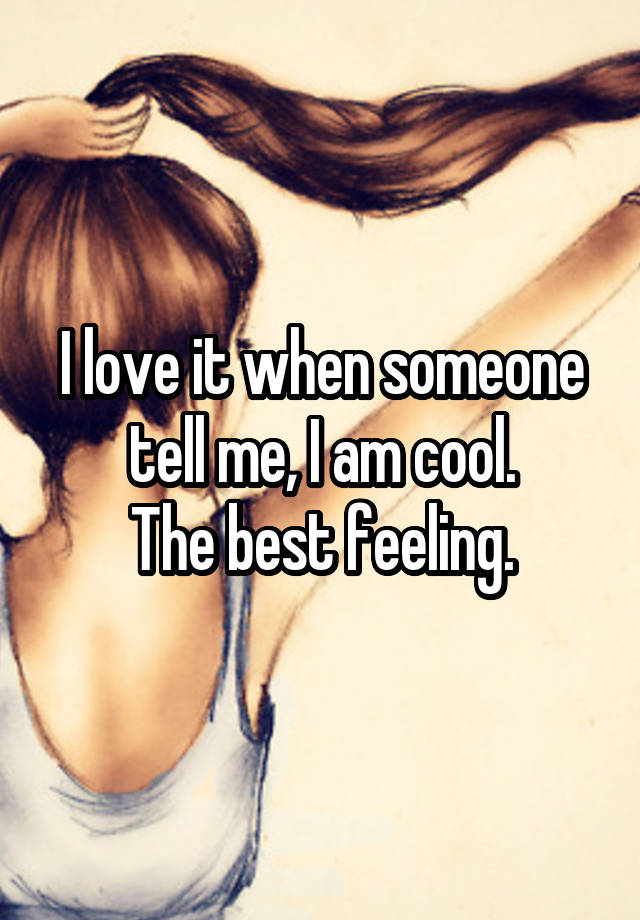 I love it when someone tell me, I am cool.
The best feeling.