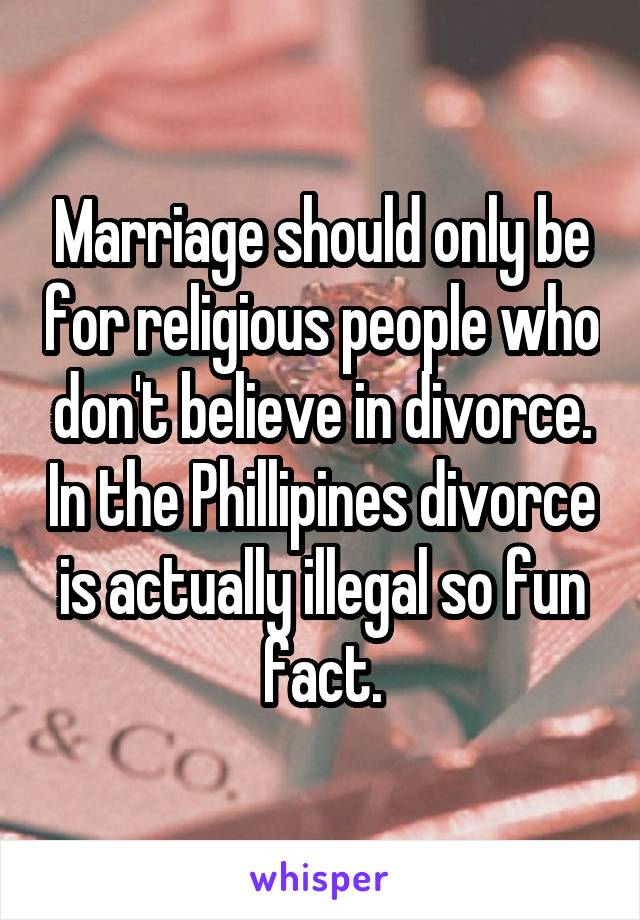 Marriage should only be for religious people who don't believe in divorce. In the Phillipines divorce is actually illegal so fun fact.