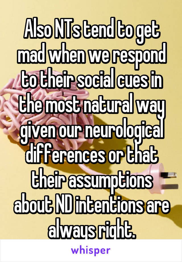 Also NTs tend to get mad when we respond to their social cues in the most natural way given our neurological differences or that their assumptions about ND intentions are always right.