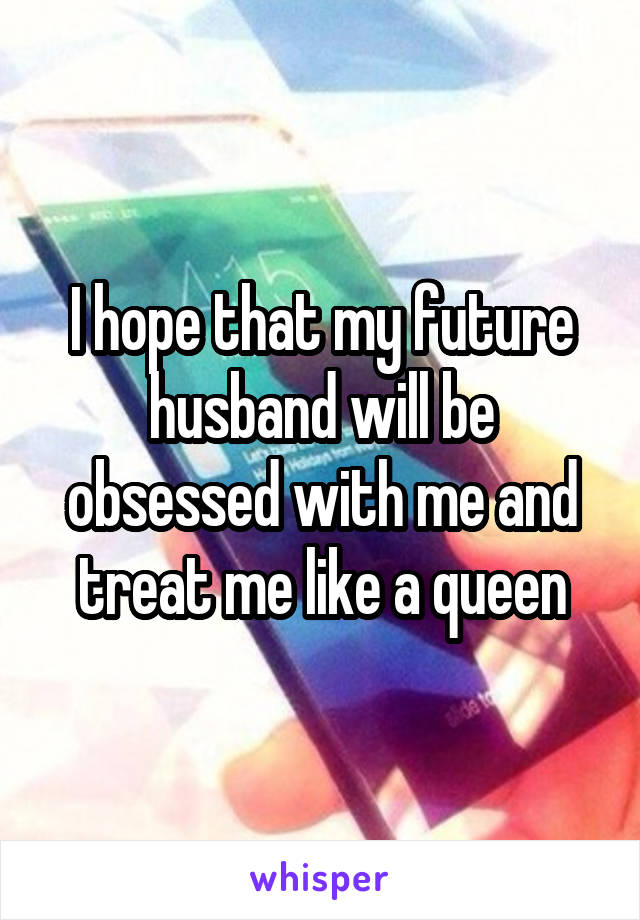 I hope that my future husband will be obsessed with me and treat me like a queen