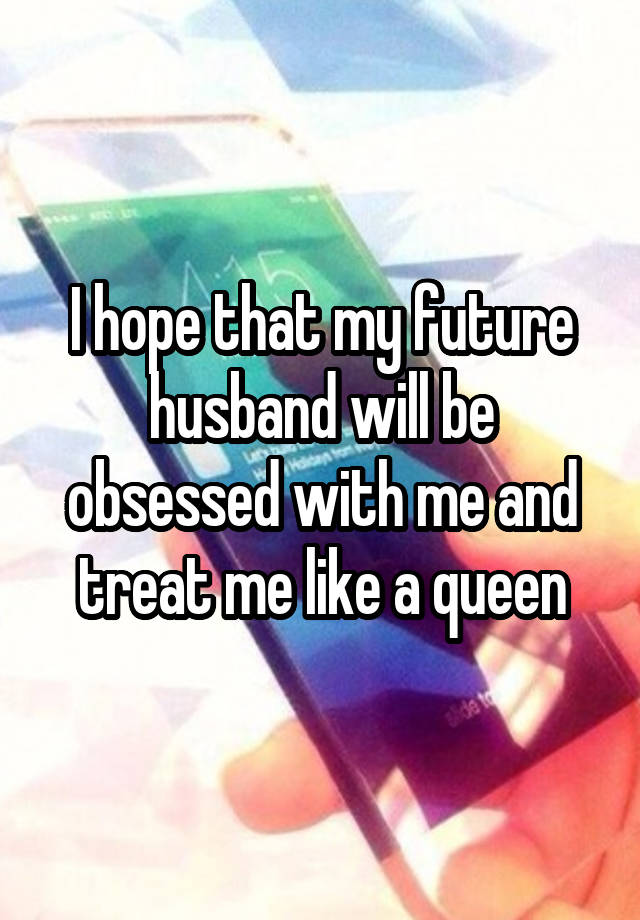 I hope that my future husband will be obsessed with me and treat me like a queen