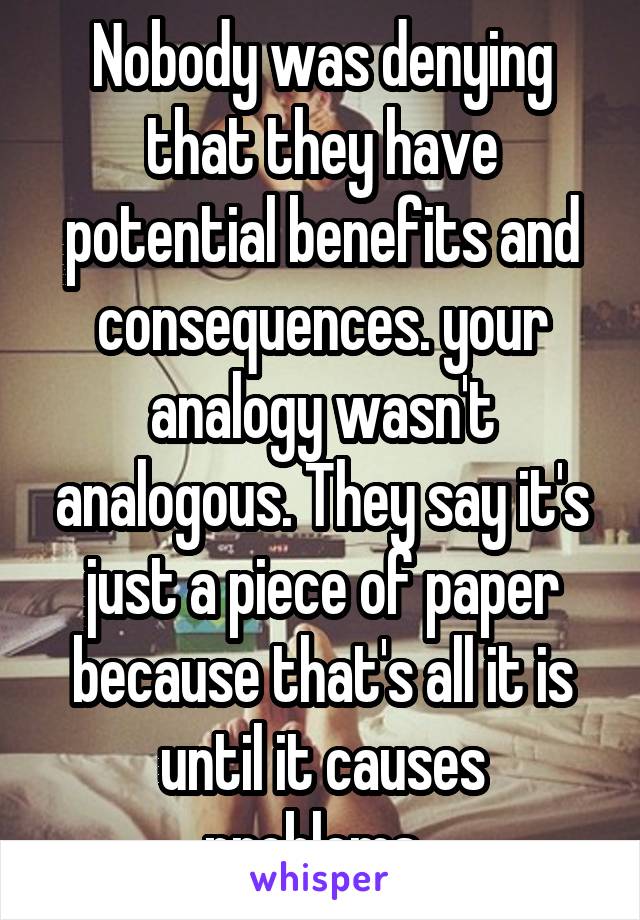 Nobody was denying that they have potential benefits and consequences. your analogy wasn't analogous. They say it's just a piece of paper because that's all it is until it causes problems. 