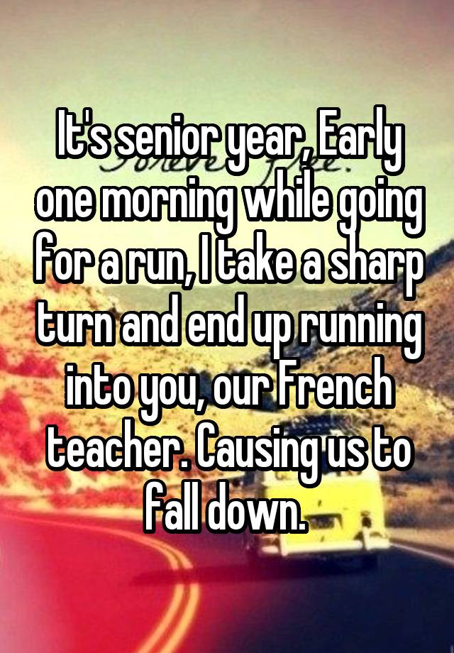 It's senior year, Early one morning while going for a run, I take a sharp turn and end up running into you, our French teacher. Causing us to fall down. 