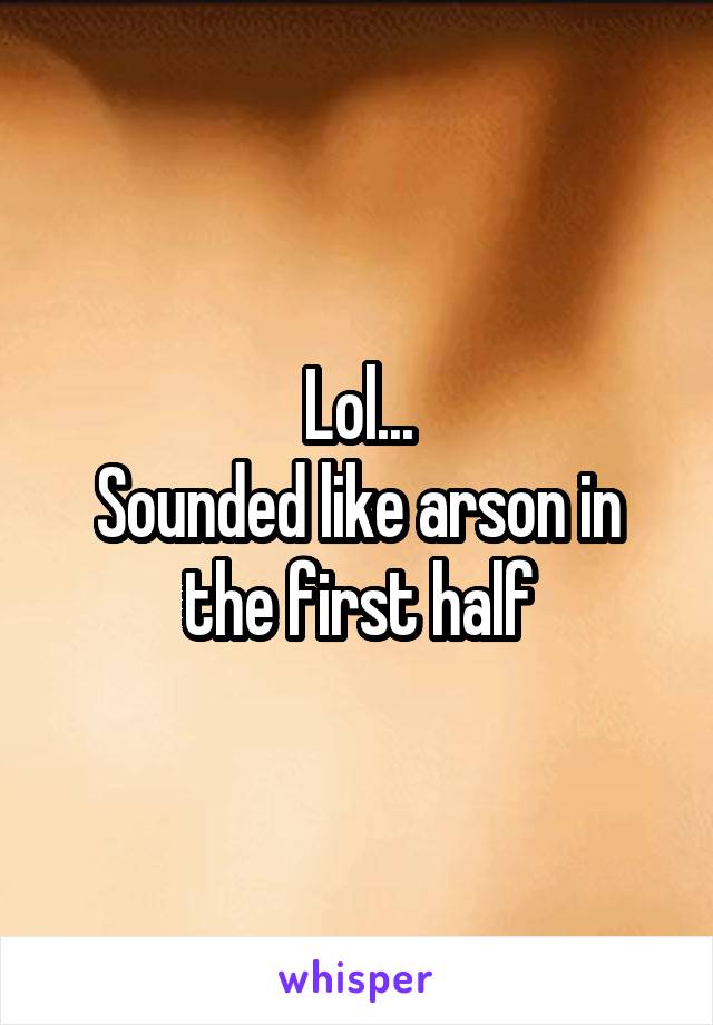 Lol...
Sounded like arson in the first half