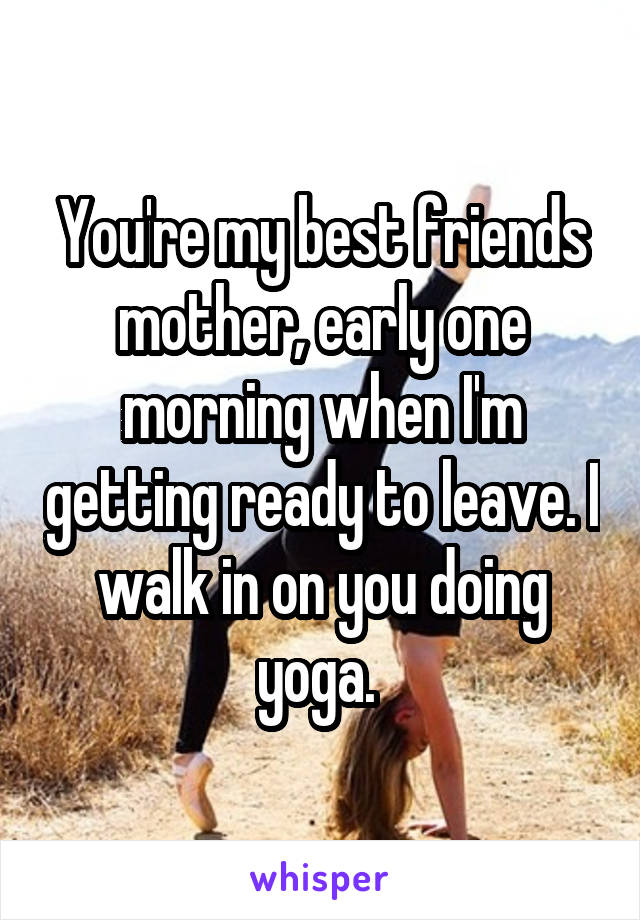 You're my best friends mother, early one morning when I'm getting ready to leave. I walk in on you doing yoga. 