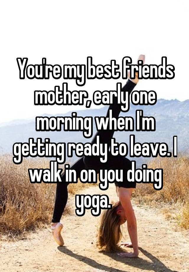 You're my best friends mother, early one morning when I'm getting ready to leave. I walk in on you doing yoga. 