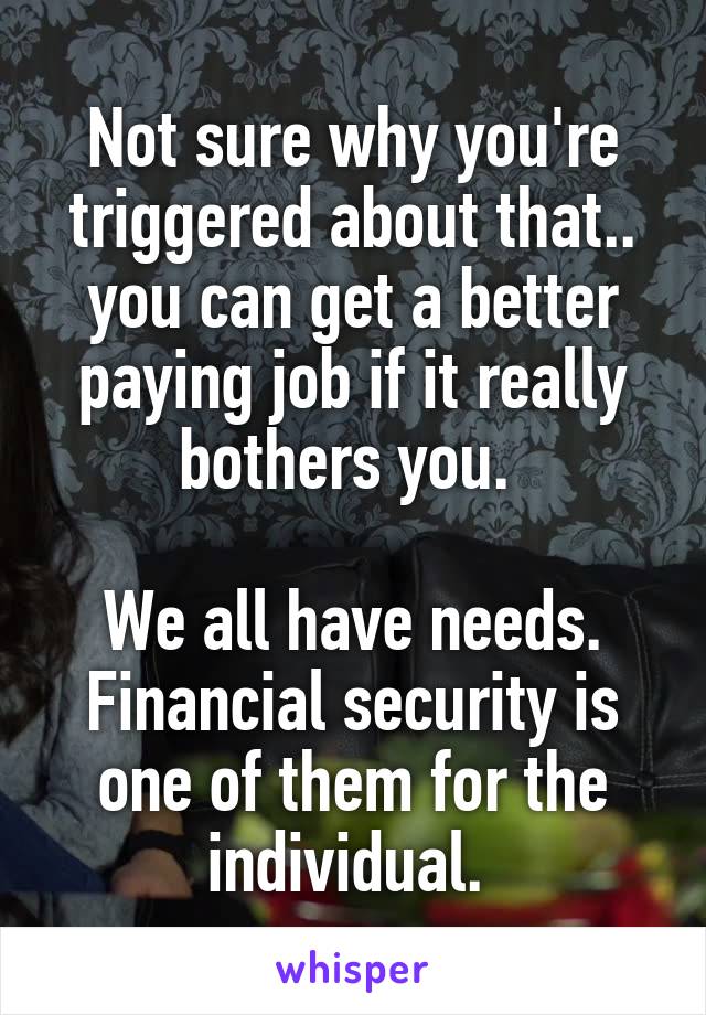 Not sure why you're triggered about that.. you can get a better paying job if it really bothers you. 

We all have needs. Financial security is one of them for the individual. 