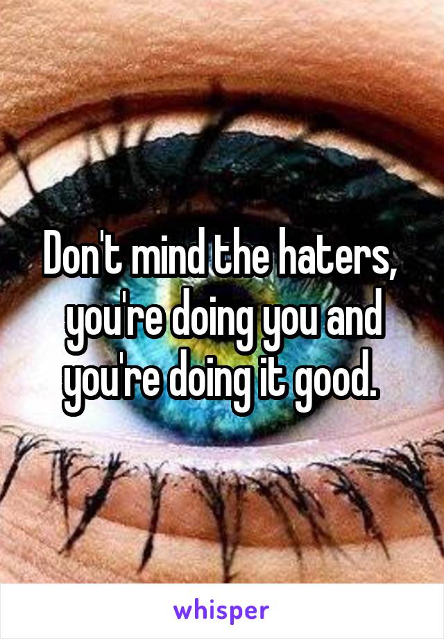 Don't mind the haters,  you're doing you and you're doing it good. 