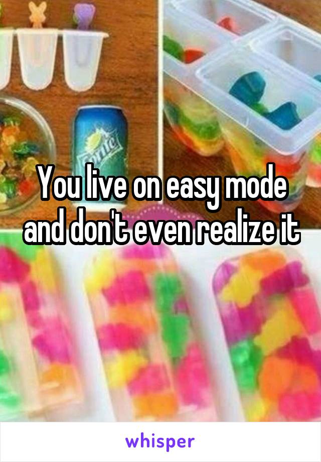 You live on easy mode and don't even realize it 