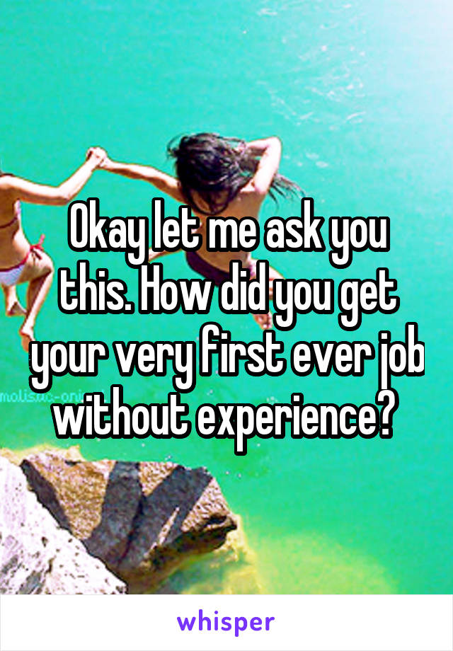 Okay let me ask you this. How did you get your very first ever job without experience? 