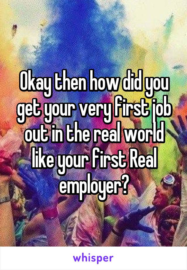 Okay then how did you get your very first job out in the real world like your first Real employer?