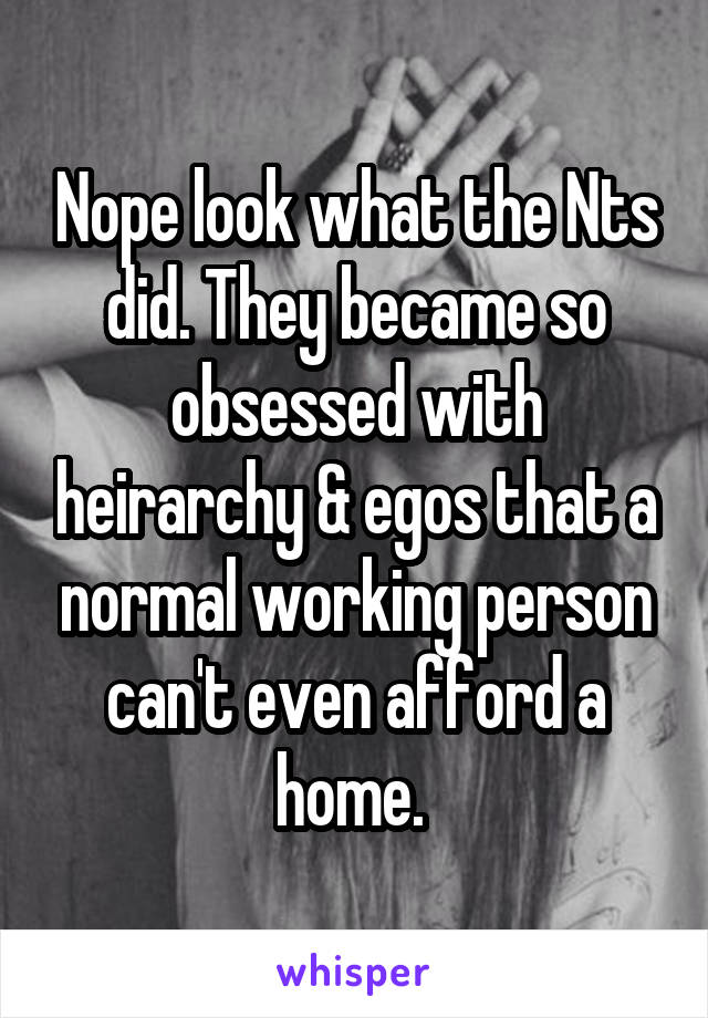 Nope look what the Nts did. They became so obsessed with heirarchy & egos that a normal working person can't even afford a home. 