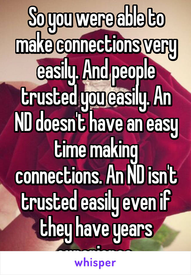 So you were able to make connections very easily. And people trusted you easily. An ND doesn't have an easy time making connections. An ND isn't trusted easily even if they have years experience 