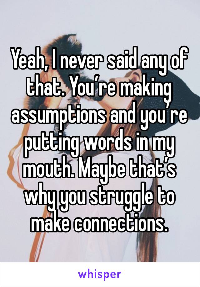 Yeah, I never said any of that. You’re making assumptions and you’re putting words in my mouth. Maybe that’s  why you struggle to make connections. 