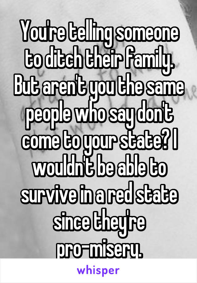  You're telling someone to ditch their family. But aren't you the same people who say don't come to your state? I wouldn't be able to survive in a red state since they're pro-misery.