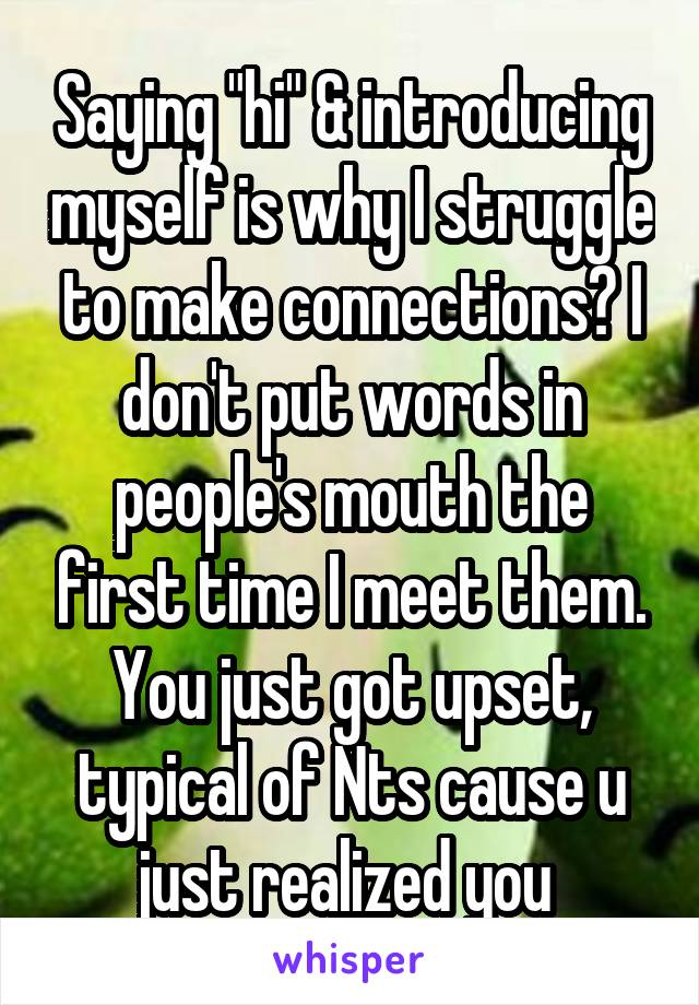 Saying "hi" & introducing myself is why I struggle to make connections? I don't put words in people's mouth the first time I meet them. You just got upset, typical of Nts cause u just realized you 