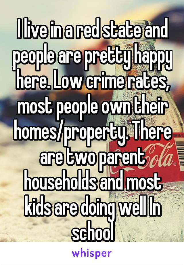 I live in a red state and people are pretty happy here. Low crime rates, most people own their homes/property. There are two parent households and most kids are doing well In school