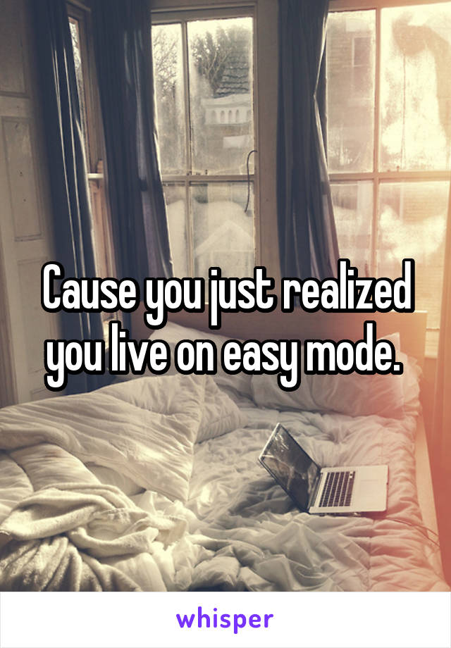 Cause you just realized you live on easy mode. 