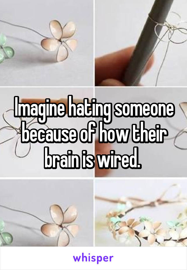 Imagine hating someone because of how their brain is wired. 