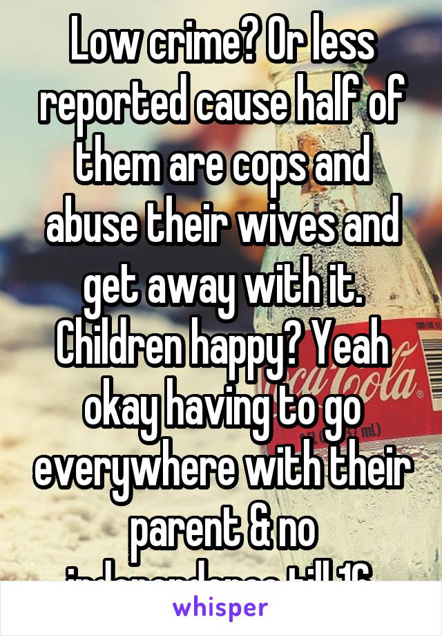 Low crime? Or less reported cause half of them are cops and abuse their wives and get away with it. Children happy? Yeah okay having to go everywhere with their parent & no independence till 16 