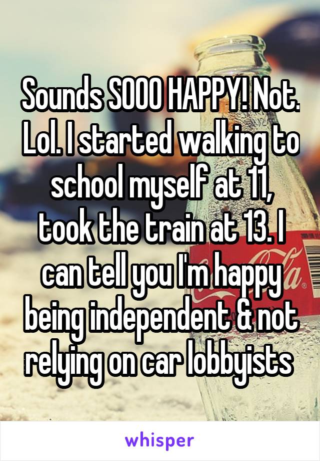 Sounds SOOO HAPPY! Not. Lol. I started walking to school myself at 11, took the train at 13. I can tell you I'm happy being independent & not relying on car lobbyists 