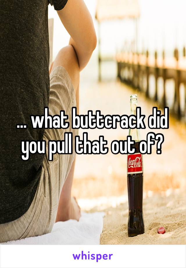 … what buttcrack did you pull that out of? 