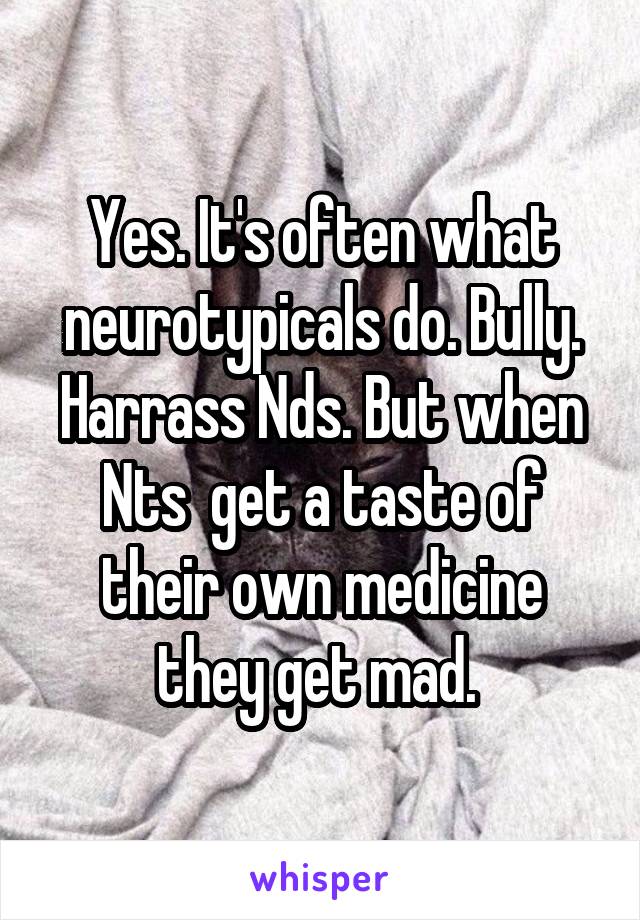 Yes. It's often what neurotypicals do. Bully. Harrass Nds. But when Nts  get a taste of their own medicine they get mad. 