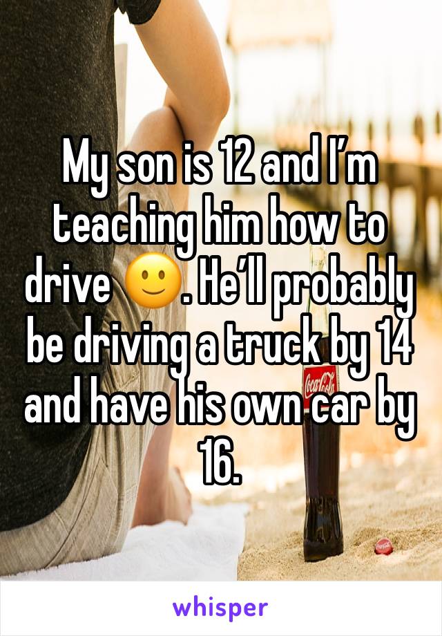 My son is 12 and I’m teaching him how to drive 🙂. He’ll probably be driving a truck by 14 and have his own car by 16. 