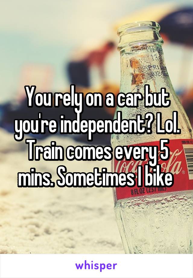 You rely on a car but you're independent? Lol. Train comes every 5 mins. Sometimes I bike 