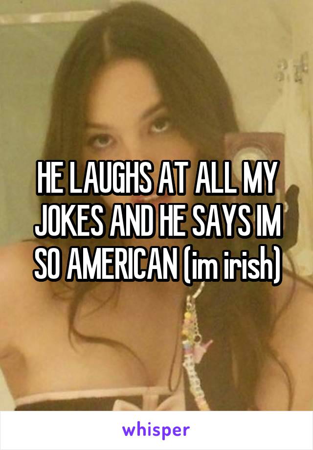 HE LAUGHS AT ALL MY JOKES AND HE SAYS IM SO AMERICAN (im irish)