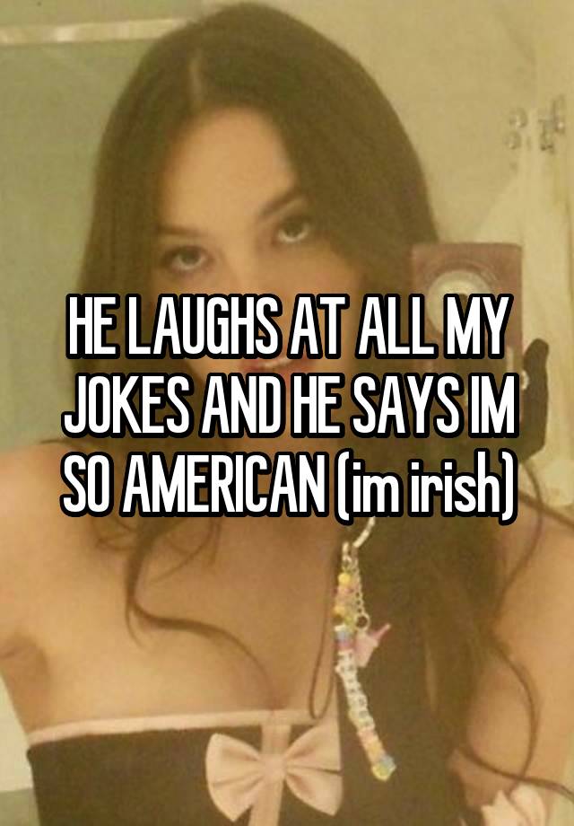 HE LAUGHS AT ALL MY JOKES AND HE SAYS IM SO AMERICAN (im irish)