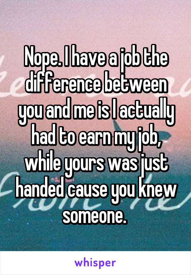 Nope. I have a job the difference between you and me is I actually had to earn my job, while yours was just handed cause you knew someone. 