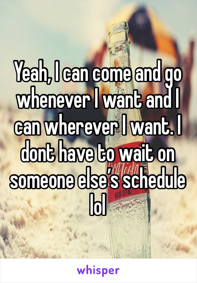 Yeah, I can come and go whenever I want and I can wherever I want. I dont have to wait on someone else’s schedule lol 