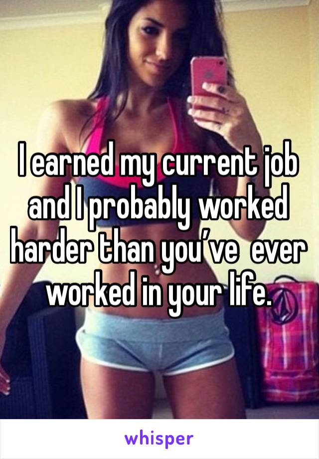 I earned my current job and I probably worked harder than you’ve  ever worked in your life. 