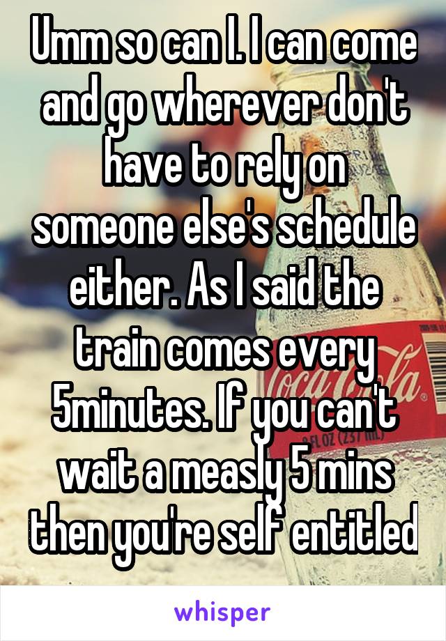 Umm so can I. I can come and go wherever don't have to rely on someone else's schedule either. As I said the train comes every 5minutes. If you can't wait a measly 5 mins then you're self entitled 