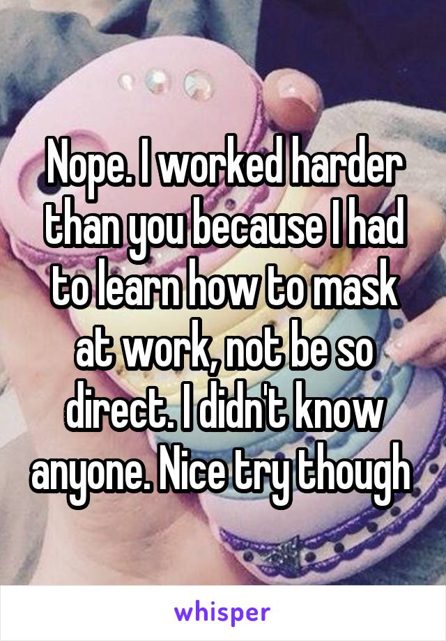 Nope. I worked harder than you because I had to learn how to mask at work, not be so direct. I didn't know anyone. Nice try though 