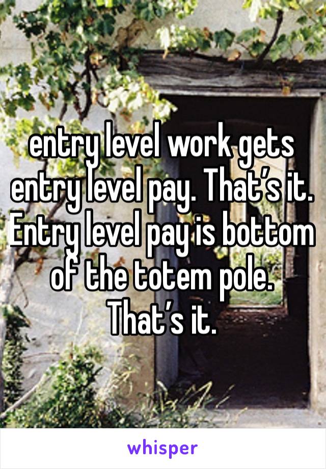 entry level work gets entry level pay. That’s it. Entry level pay is bottom of the totem pole. That’s it. 