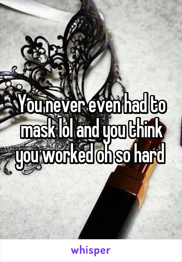 You never even had to mask lol and you think you worked oh so hard 