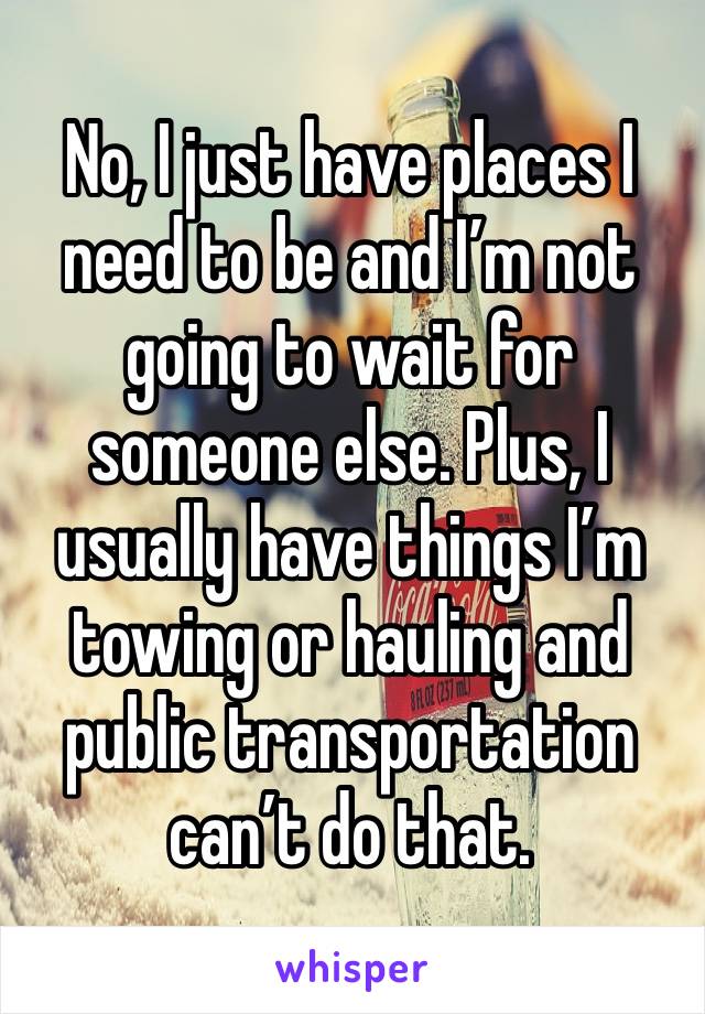 No, I just have places I need to be and I’m not going to wait for someone else. Plus, I usually have things I’m towing or hauling and public transportation can’t do that. 