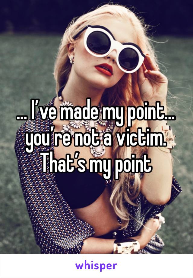 … I’ve made my point… you’re not a victim. That’s my point 