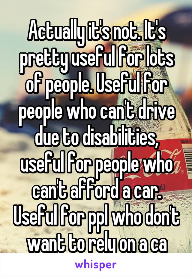 Actually it's not. It's pretty useful for lots of people. Useful for people who can't drive due to disabilities, useful for people who can't afford a car. Useful for ppl who don't want to rely on a ca