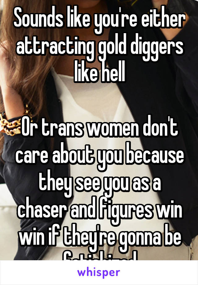 Sounds like you're either attracting gold diggers like hell

Or trans women don't care about you because they see you as a chaser and figures win win if they're gonna be fetishized