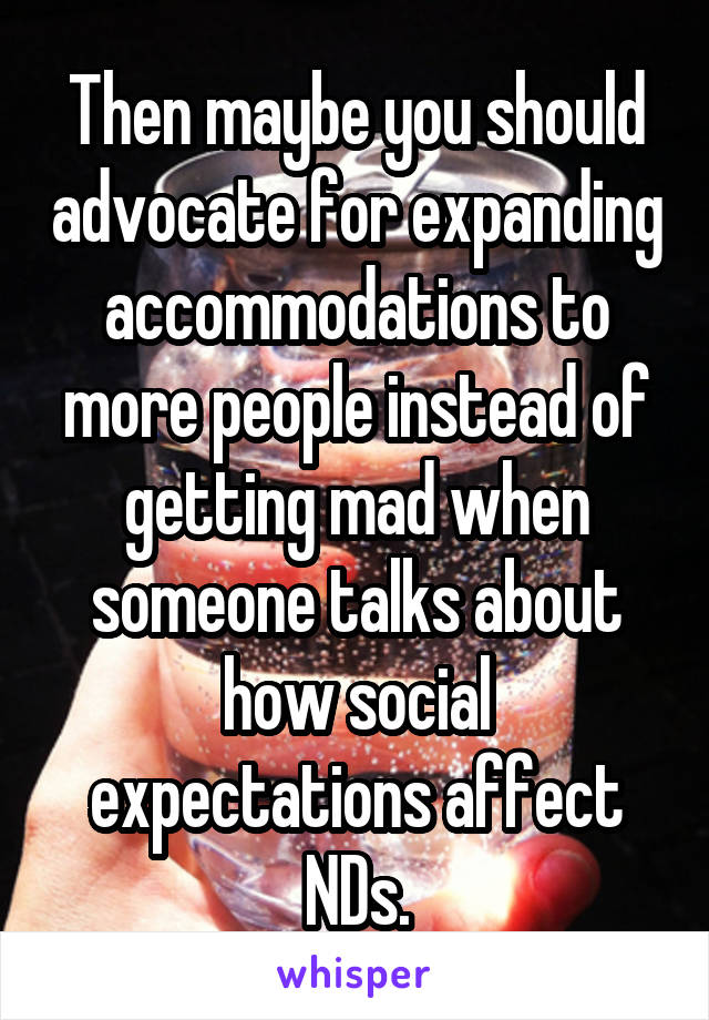 Then maybe you should advocate for expanding accommodations to more people instead of getting mad when someone talks about how social expectations affect NDs.