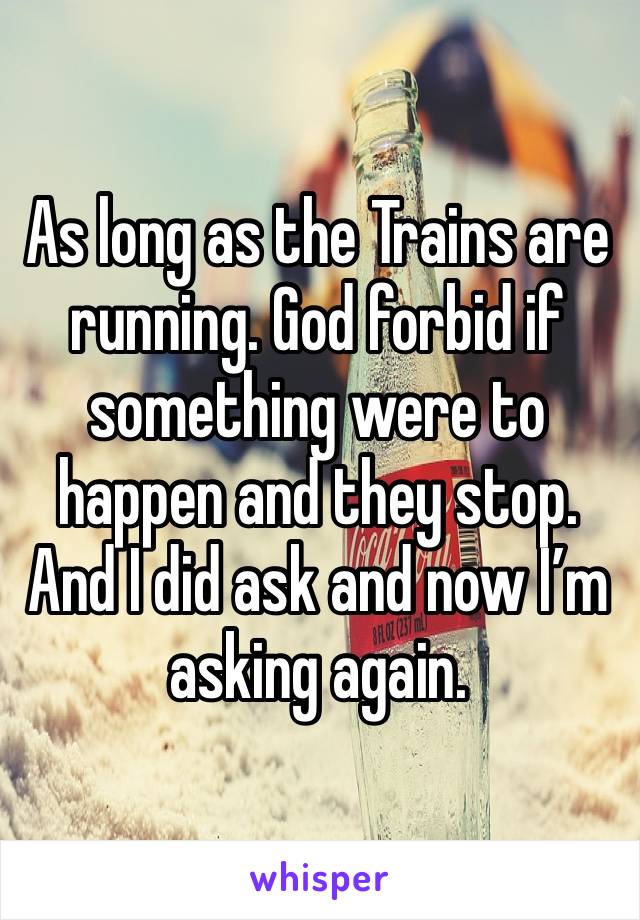 As long as the Trains are running. God forbid if something were to happen and they stop. And I did ask and now I’m asking again. 