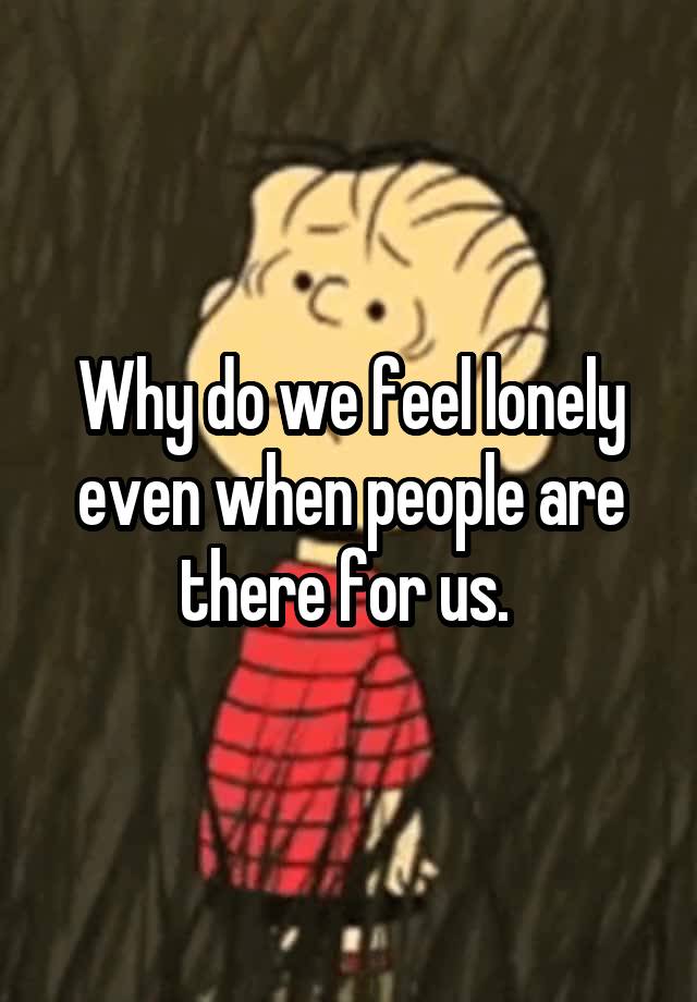 Why do we feel lonely even when people are there for us. 