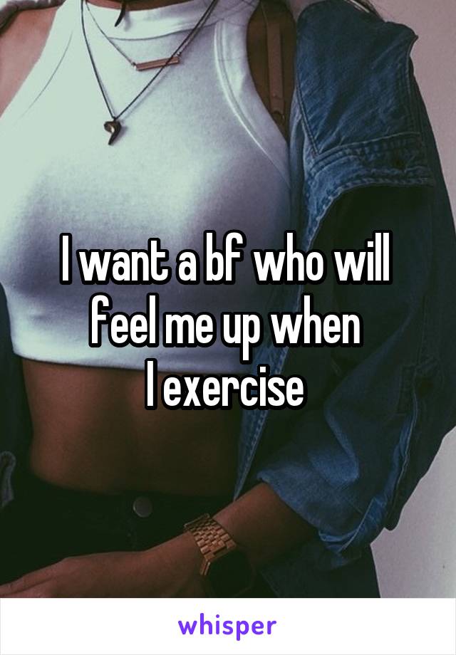 I want a bf who will 
feel me up when 
I exercise 