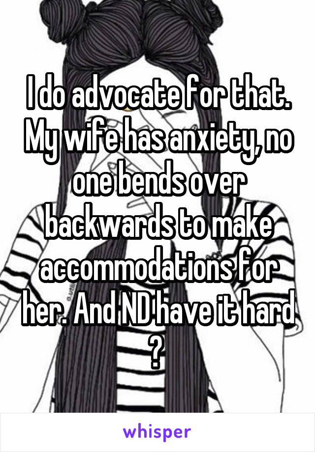 I do advocate for that. My wife has anxiety, no one bends over backwards to make accommodations for her. And ND have it hard ? 