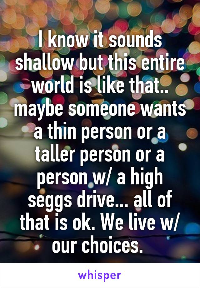 I know it sounds shallow but this entire world is like that.. maybe someone wants a thin person or a taller person or a person w/ a high seggs drive... all of that is ok. We live w/ our choices. 