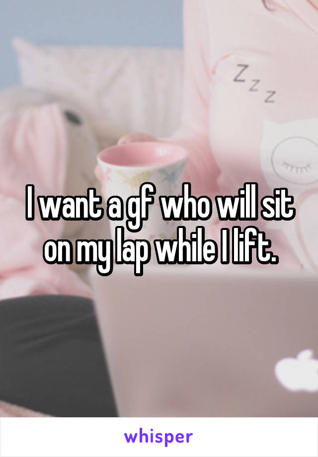 I want a gf who will sit on my lap while I lift.